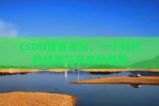 CSDN博客关闭，一个时代的结束与未来的展望